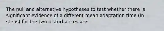 The null and alternative hypotheses to test whether there is significant evidence of a different mean adaptation time (in steps) for the two disturbances are: