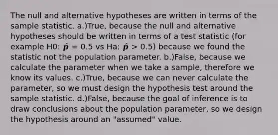 The null and alternative hypotheses are written in terms of the sample statistic. a.)True, because the null and alternative hypotheses should be written in terms of a test statistic (for example H0: 𝒑̂ = 0.5 vs Ha: 𝒑̂ > 0.5) because we found the statistic not the population parameter. b.)False, because we calculate the parameter when we take a sample, therefore we know its values. c.)True, because we can never calculate the parameter, so we must design the hypothesis test around the sample statistic. d.)False, because the goal of inference is to draw conclusions about the population parameter, so we design the hypothesis around an "assumed" value.