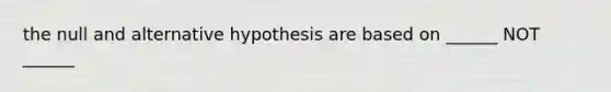 the null and alternative hypothesis are based on ______ NOT ______