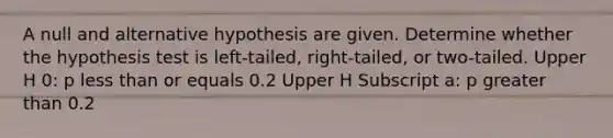 A null and alternative hypothesis are given. Determine whether the hypothesis test is​ left-tailed, right-tailed, or​ two-tailed. Upper H 0​: p less than or equals 0.2 Upper H Subscript a​: p greater than 0.2