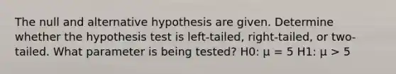 The null and alternative hypothesis are given. Determine whether the hypothesis test is left-tailed, right-tailed, or two-tailed. What parameter is being tested? H0: μ = 5 H1: μ > 5