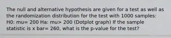 The null and alternative hypothesis are given for a test as well as the randomization distribution for the test with 1000 samples: H0: mu= 200 Ha: mu> 200 (Dotplot graph) If the sample statistic is x bar= 260, what is the p-value for the test?