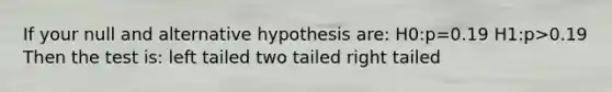 If your null and alternative hypothesis are: H0:p=0.19 H1:p>0.19 Then the test is: left tailed two tailed right tailed