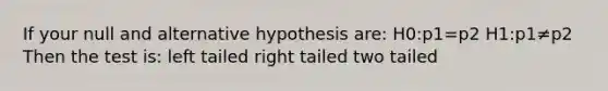 If your null and alternative hypothesis are: H0:p1=p2 H1:p1≠p2 Then the test is: left tailed right tailed two tailed