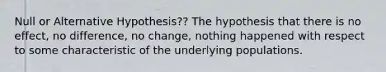 Null or Alternative Hypothesis?? The hypothesis that there is no effect, no difference, no change, nothing happened with respect to some characteristic of the underlying populations.