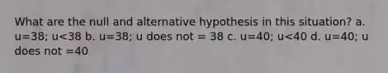 What are the null and alternative hypothesis in this situation? a. u=38; u<38 b. u=38; u does not = 38 c. u=40; u<40 d. u=40; u does not =40