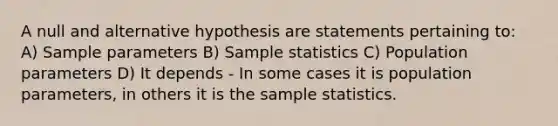 A null and alternative hypothesis are statements pertaining to: A) Sample parameters B) Sample statistics C) Population parameters D) It depends - In some cases it is population parameters, in others it is the sample statistics.