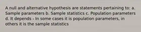 A null and alternative hypothesis are statements pertaining to: a. Sample parameters b. Sample statistics c. Population parameters d. It depends - In some cases it is population parameters, in others it is the sample statistics