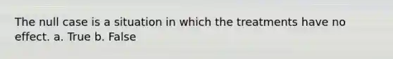 The null case is a situation in which the treatments have no effect. a. True b. False