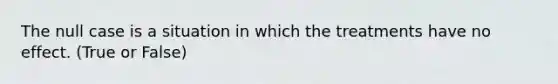 The null case is a situation in which the treatments have no effect. (True or False)