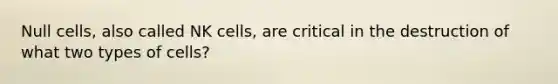 Null cells, also called NK cells, are critical in the destruction of what two types of cells?