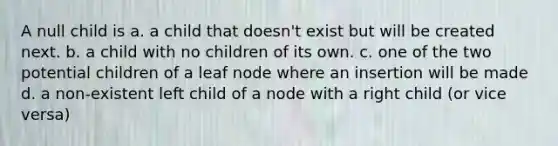 A null child is a. a child that doesn't exist but will be created next. b. a child with no children of its own. c. one of the two potential children of a leaf node where an insertion will be made d. a non-existent left child of a node with a right child (or vice versa)