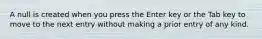 A null is created when you press the Enter key or the Tab key to move to the next entry without making a prior entry of any kind.