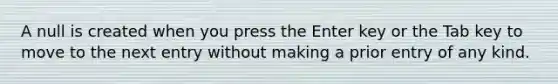 A null is created when you press the Enter key or the Tab key to move to the next entry without making a prior entry of any kind.