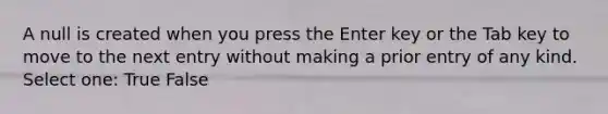 A null is created when you press the Enter key or the Tab key to move to the next entry without making a prior entry of any kind. Select one: True False