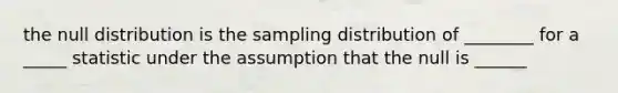 the null distribution is the sampling distribution of ________ for a _____ statistic under the assumption that the null is ______