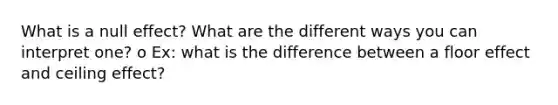 What is a null effect? What are the different ways you can interpret one? o Ex: what is the difference between a floor effect and ceiling effect?