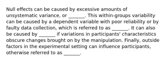 Null effects can be caused by excessive amounts of unsystematic variance, or _______. This within-groups variability can be caused by a dependent variable with poor reliability or by faulty data collection, which is referred to as _______. It can also be caused by _______ if variations in participants' characteristics obscure changes brought on by the manipulation. Finally, outside factors in the experimental setting can influence participants, otherwise referred to as _______.