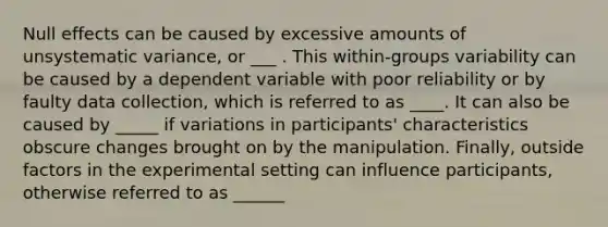 Null effects can be caused by excessive amounts of unsystematic variance, or ___ . This within-groups variability can be caused by a dependent variable with poor reliability or by faulty data collection, which is referred to as ____. It can also be caused by _____ if variations in participants' characteristics obscure changes brought on by the manipulation. Finally, outside factors in the experimental setting can influence participants, otherwise referred to as ______