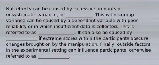 Null effects can be caused by excessive amounts of unsystematic variance, or ____________. This within-group variance can be caused by a dependent variable with poor reliability or in which insufficient data is collected. This is referred to as ________________.. It can also be caused by ______________ if extreme scores within the participants obscure changes brought on by the manipulation. Finally, outside factors in the experimental setting can influence participants, otherwise referred to as ______________.