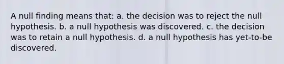 A null finding means that: a. the decision was to reject the null hypothesis. b. a null hypothesis was discovered. c. the decision was to retain a null hypothesis. d. a null hypothesis has yet-to-be discovered.