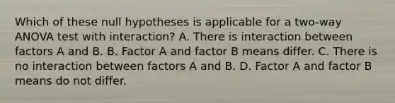 Which of these null hypotheses is applicable for a two-way ANOVA test with interaction? A. There is interaction between factors A and B. B. Factor A and factor B means differ. C. There is no interaction between factors A and B. D. Factor A and factor B means do not differ.