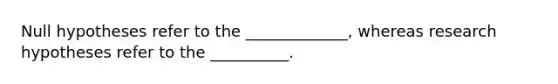 Null hypotheses refer to the _____________, whereas research hypotheses refer to the __________.