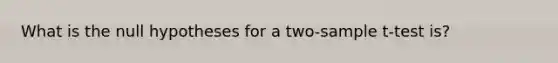 What is the null hypotheses for a two-sample t-test is?