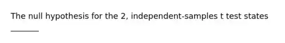 The null hypothesis for the 2, independent-samples t test states _______