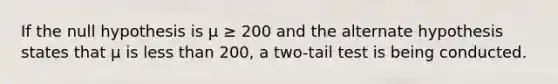 If the null hypothesis is μ ≥ 200 and the alternate hypothesis states that μ is <a href='https://www.questionai.com/knowledge/k7BtlYpAMX-less-than' class='anchor-knowledge'>less than</a> 200, a two-tail test is being conducted.