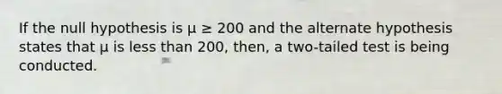 If the null hypothesis is μ ≥ 200 and the alternate hypothesis states that μ is less than 200, then, a two-tailed test is being conducted.