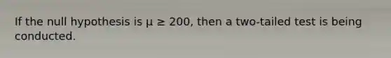 If the null hypothesis is µ ≥ 200, then a two-tailed test is being conducted.