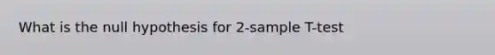 What is the null hypothesis for 2-sample T-test