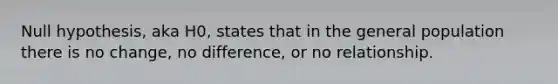 Null hypothesis, aka H0, states that in the general population there is no change, no difference, or no relationship.