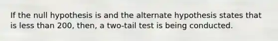 If the null hypothesis is and the alternate hypothesis states that is <a href='https://www.questionai.com/knowledge/k7BtlYpAMX-less-than' class='anchor-knowledge'>less than</a> 200, then, a two-tail test is being conducted.