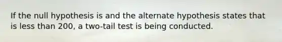 If the null hypothesis is and the alternate hypothesis states that is <a href='https://www.questionai.com/knowledge/k7BtlYpAMX-less-than' class='anchor-knowledge'>less than</a> 200, a two-tail test is being conducted.