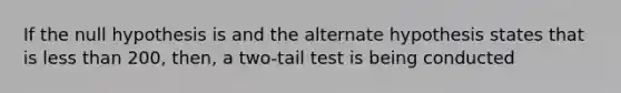 If the null hypothesis is and the alternate hypothesis states that is <a href='https://www.questionai.com/knowledge/k7BtlYpAMX-less-than' class='anchor-knowledge'>less than</a> 200, then, a two-tail test is being conducted