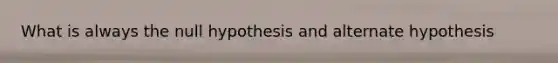 What is always the null hypothesis and alternate hypothesis