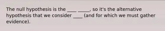 The null hypothesis is the ____ _____, so it's the alternative hypothesis that we consider ____ (and for which we must gather evidence).