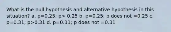 What is the null hypothesis and alternative hypothesis in this situation? a. p=0.25; p> 0.25 b. p=0.25; p does not =0.25 c. p=0.31; p>0.31 d. p=0.31; p does not =0.31