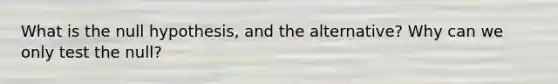 What is the null hypothesis, and the alternative? Why can we only test the null?