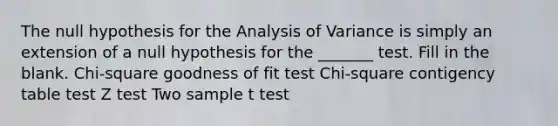 The null hypothesis for the Analysis of Variance is simply an extension of a null hypothesis for the _______ test. Fill in the blank. Chi-square goodness of fit test Chi-square contigency table test Z test Two sample t test