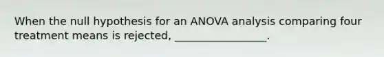 When the null hypothesis for an ANOVA analysis comparing four treatment means is rejected, _________________.