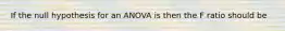 If the null hypothesis for an ANOVA is then the F ratio should be