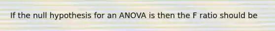 If the null hypothesis for an ANOVA is then the F ratio should be