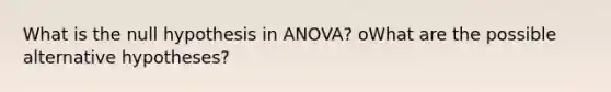 What is the null hypothesis in ANOVA? oWhat are the possible alternative hypotheses?