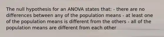 The null hypothesis for an ANOVA states that: - there are no differences between any of the population means - at least one of the population means is different from the others - all of the population means are different from each other