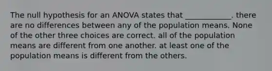 The null hypothesis for an ANOVA states that ____________. there are no differences between any of the population means. None of the other three choices are correct. all of the population means are different from one another. at least one of the population means is different from the others.