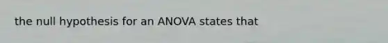 the null hypothesis for an ANOVA states that