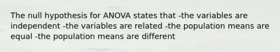 The null hypothesis for ANOVA states that -the variables are independent -the variables are related -the population means are equal -the population means are different